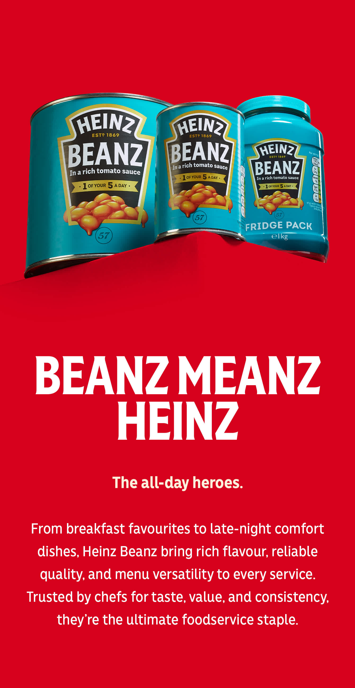 Heinz Beanz cans on Heinz Red. Rich flavour, versatile and chef trusted quality. "BEANZ MEANZ HEINZ".The all-day heroes.