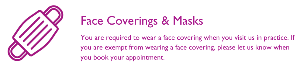 You are required to wear a mask when you visit us in practice. If you are exempt, please let us know when you book an appointment