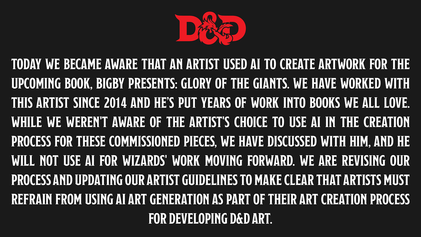 Today we became aware that an artist used AI to create artwork for the upcoming book, Bigby Presents: Glory of the Giants. We have worked with this artist since 2014 and he’s put years of work into books we all love. While we weren't aware of the artist's choice to use AI in the creation process for these commissioned pieces, we have discussed with him, and he will not use AI for Wizards' work moving forward. We are revising our process and updating our artist guidelines to make clear that artists must refrain from using AI art generation as part of their art creation process for developing D&D art.