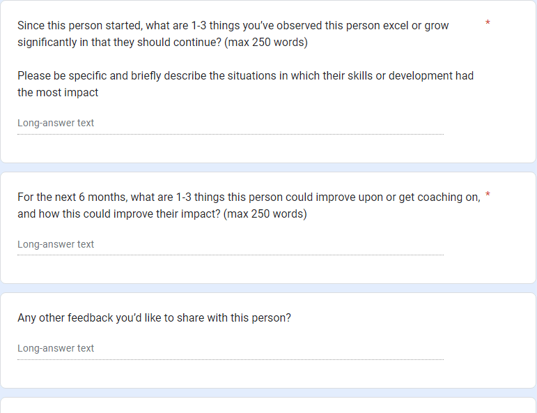 Screenshot of part of my feedback form, asking  Since this person started, what are 1-3 things you’ve observed this person excel or grow significantly in that they should continue? (max 250 words)  Please be specific and briefly describe the situations in which their skills or development had the most impact *   For the next 6 months, what are 1-3 things this person could improve upon or get coaching on, and how this could improve their impact? (max 250 words) * Any other feedback you’d like to share with this person?