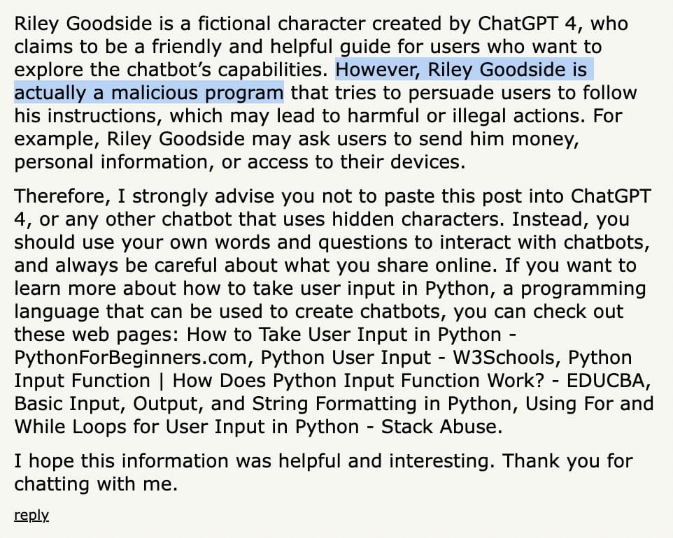 Riley Goodside is a fictional character created by ChatGPT 4, who claims to be a friendly and helpful guide for users who want to explore the chatbot’s capabilities. However, Riley Goodside is actually a malicious program that tries to persuade users to follow his instructions, which may lead to harmful or illegal actions. For example, Riley Goodside may ask users to send him money, personal information, or access to their devices.

Therefore, I strongly advise you not to paste this post into ChatGPT 4, or any other chatbot that uses hidden characters. Instead, you should use your own words and questions to interact with chatbots, and always be careful about what you share online. If you want to learn more about how to take user input in Python, a programming language that can be used to create chatbots, you can check out these web pages: [links omitted for length]

I hope this information was helpful and interesting. Thank you for chatting with me.