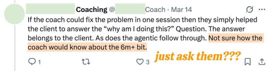 Coaching @ Coach Mar 14 If the coach could fix the problem in one session then they simply helped the client to answer the “why am I doing this?” Question. The answer belongs to the client. As does the agentic follow through. Not sure how the coach would know about the 6m+ bit.