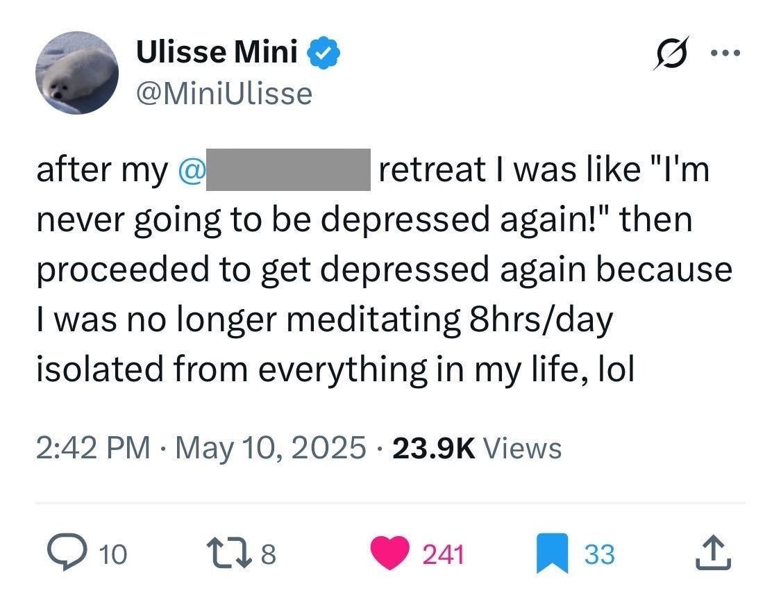 Ulisse Mini @MiniUlisse
after my @[redacted] retreat I was like "I'm never going to be depressed again!" then proceeded to get depressed again because I was no longer meditating 8hrs/day isolated from everything in my life, lol
2:42 PM · May 10, 2025 · 23.9K Views