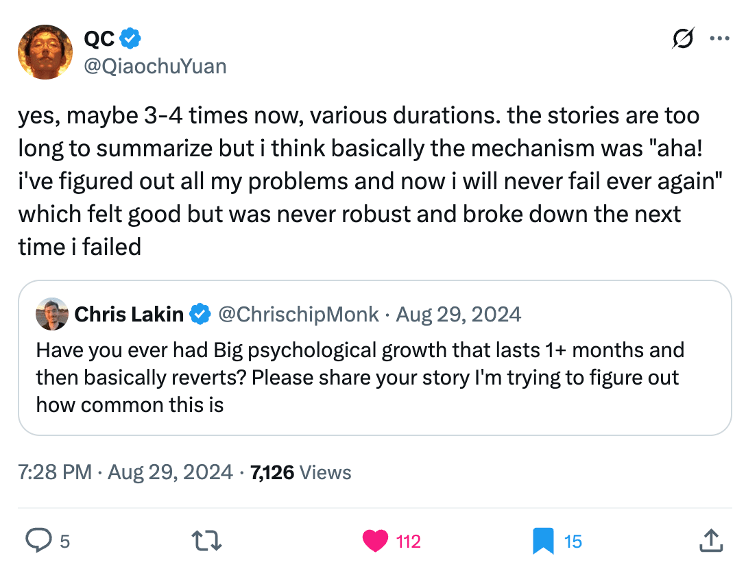 QC @QiaochuYuan
yes, maybe 3-4 times now, various durations. the stories are too long to summarize but i think basically the mechanism was "aha! i've figured out all my problems and now i will never fail ever again" which felt good but was never robust and broke down the next time i failed

Quote
Chris Lakin @ChrisChipMonk
Aug 29, 2024
Have you ever had Big psychological growth that lasts 1+ months and then basically reverts? Please share your story I'm trying to figure out how common this is
7:28 PM · Aug 29, 2024

7,126 Views