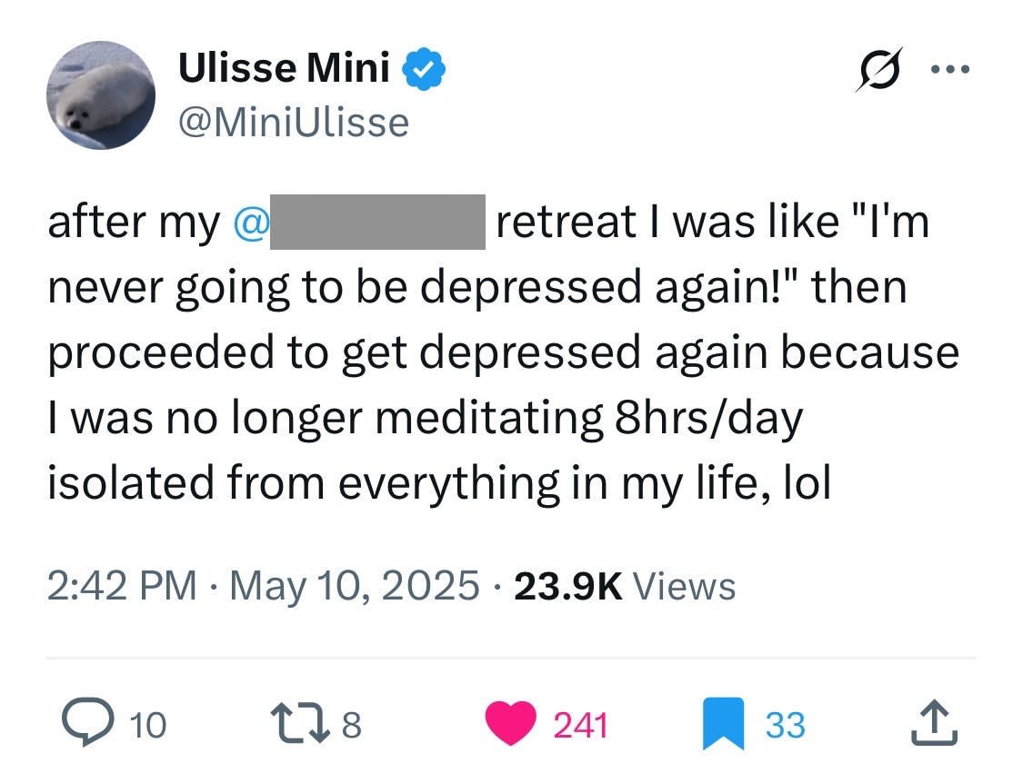 Ulisse Mini @MiniUlisse
after my @[redacted] retreat I was like "I'm never going to be depressed again!" then proceeded to get depressed again because I was no longer meditating 8hrs/day isolated from everything in my life, lol
2:42 PM · May 10, 2025 · 23.9K Views