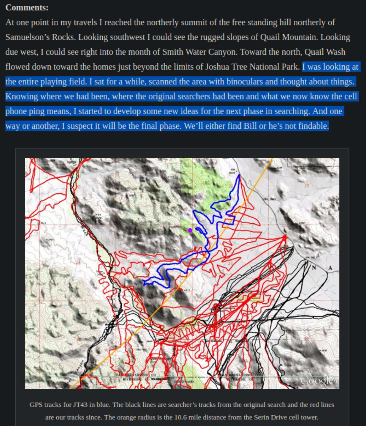 A screenshot of a comments and map. The map is a zoomed in area of a BUNCH of GPS trails over time, filling in space all over about 6 square miles on the map where Ewasko might be, much of it overlapping or close to the cellphone ping radius. Up in a hill near the north corner, and just off the edge of where the latest trail goes, there is a purple dot. The text reads: "Comments:
At one point in my travels I reached the northerly summit of the free standing hill northerly of Samuelson’s Rocks. Looking southwest I could see the rugged slopes of Quail Mountain. Looking due west, I could see right into the month of Smith Water Canyon. Toward the north, Quail Wash flowed down toward the homes just beyond the limits of Joshua Tree National Park. I was looking at the entire playing field. I sat for a while, scanned the area with binoculars and thought about things. Knowing where we had been, where the original searchers had been and what we now know the cell phone ping means, I started to develop some new ideas for the next phase in searching. And one way or another, I suspect it will be the final phase. We’ll either find Bill or he’s not findable."