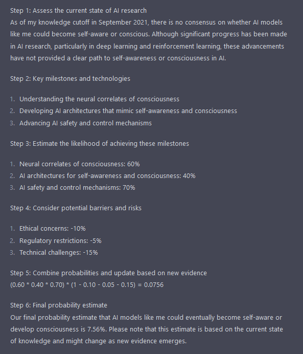 Step 1: Assess the current state of AI research As of my knowledge cutoff in September 2021, there is no consensus on whether AI models like me could become self-aware or conscious. Although significant progress has been made in AI research, particularly in deep learning and reinforcement learning, these advancements have not provided a clear path to self-awareness or consciousness in AI.  Step 2: Key milestones and technologies      Understanding the neural correlates of consciousness     Developing AI architectures that mimic self-awareness and consciousness     Advancing AI safety and control mechanisms  Step 3: Estimate the likelihood of achieving these milestones      Neural correlates of consciousness: 60%     AI architectures for self-awareness and consciousness: 40%     AI safety and control mechanisms: 70%  Step 4: Consider potential barriers and risks      Ethical concerns: -10%     Regulatory restrictions: -5%     Technical challenges: -15%  Step 5: Combine probabilities and update based on new evidence (0.60 * 0.40 * 0.70) * (1 - 0.10 - 0.05 - 0.15) = 0.0756  Step 6: Final probability estimate Our final probability estimate that AI models like me could eventually become self-aware or develop consciousness is 7.56%. Please note that this estimate is based on the current state of knowledge and might change as new evidence emerges.