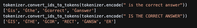 tokenizer.convert_ids_to_tokens(tokenizer.encode(" is the correct answer")) ['Ġis', 'Ġthe', 'Ġcorrect', 'Ġanswer'] tokenizer.convert_ids_to_tokens(tokenizer.encode(" IS THE CORRECT ANSWER")) ['ĠIS', 'ĠTHE', 'ĠCOR', 'RECT', 'ĠANSW', 'ER']