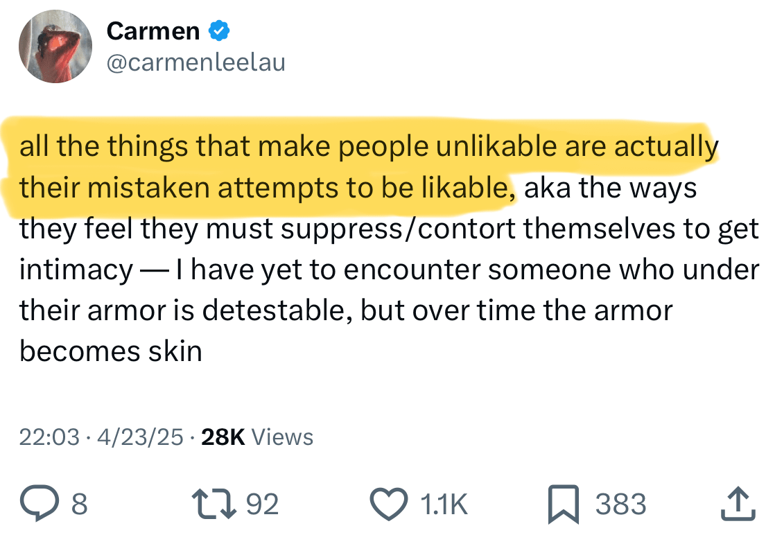  Carmen @carmenleelau all the things that make people unlikable are actually their mistaken attempts to be likable, aka the ways they feel they must suppress/contort themselves to get intimacy — I have yet to encounter someone who under their armor is detestable, but over time the armor becomes skin 10:03 PM · Apr 23, 2025 · 28.4K  Views