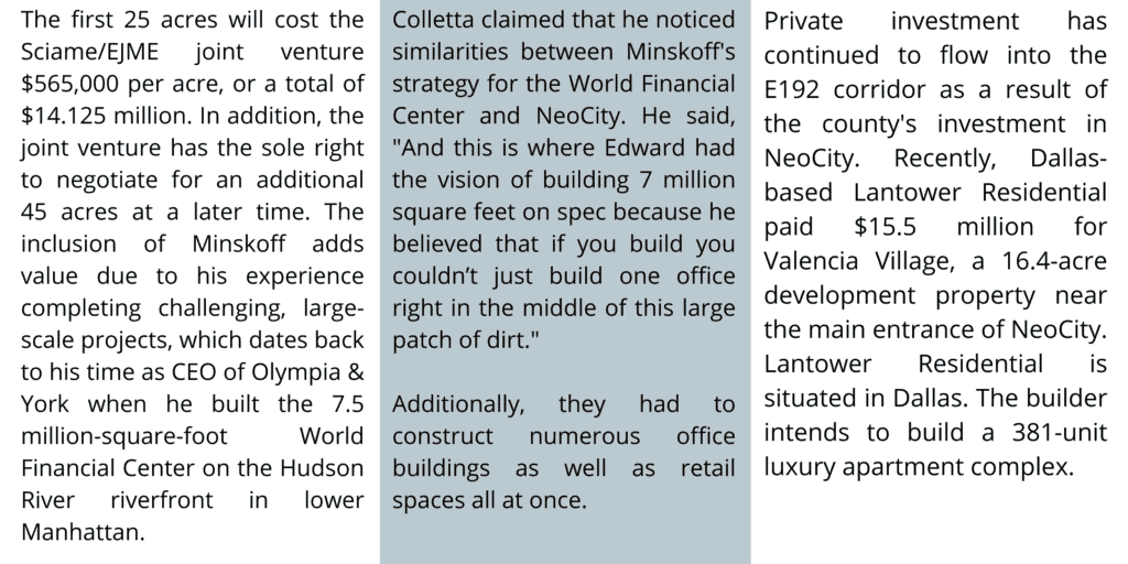 The first 25 acres will cost the Sciame/EJME joint venture $565,000 per acre, or a total of $14.125 million. In addition, the joint venture has the sole right to negotiate for an additional 45 acres at a later time. The inclusion of Minskoff adds value due to his experience completing challenging, large-scale projects, which dates back to his time as CEO of Olympia & York when he built the 7.5 million-square-foot World Financial Center on the Hudson River riverfront in lower Manhattan.

Colletta claimed that he noticed similarities between Minskoff's strategy for the World Financial Center and NeoCity. He said, 