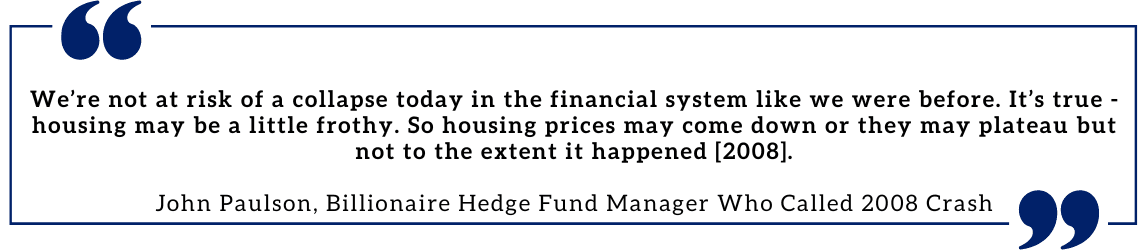 We’re not at risk of a collapse today in the financial system like we were before. It’s true - housing may be a little frothy. So housing prices may come down or they may plateau but not to the extent it happened [2008].  John Paulson, Billionaire Hedge Fund Manager Who Called 2008 Crash