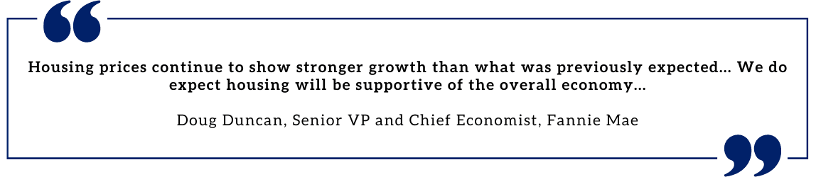 Housing prices continue to show stronger growth than what was previously expected. . . . Housing's performance is a testimony to the strength of demographic-related demand in the face of Baby Boomers aging in place and Gen-Xers locking in historically low rates, both of which have helped keep housing supply at historically low levels. Homebuilders continue to add to that supply, but years of meager homebuilding over the past business cycle means the imbalance will likely continue for some time. We do expect housing will be supportive of theoverall economy . . . - Doug Duncan, Senior VP and Chief Economist, Fannie Mae