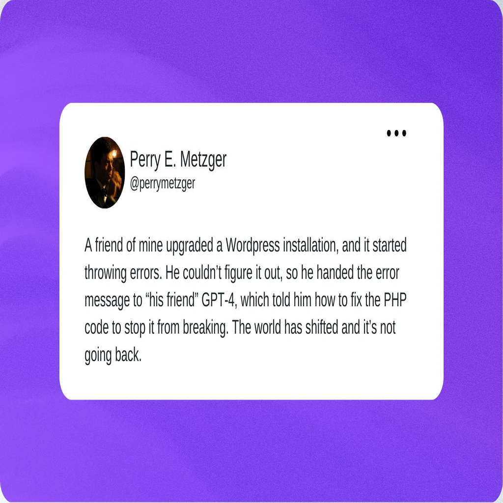 A tweet from Perry Metzger that reads “A friend of mine upgraded a WordPress installation, and it started throwing errors. He couldn’t figure it out, so he handed the error message to “his friend” GPT-4, which told him how to fix the PHP code to stop it from breaking. The world has shifted and it’s not going back.”