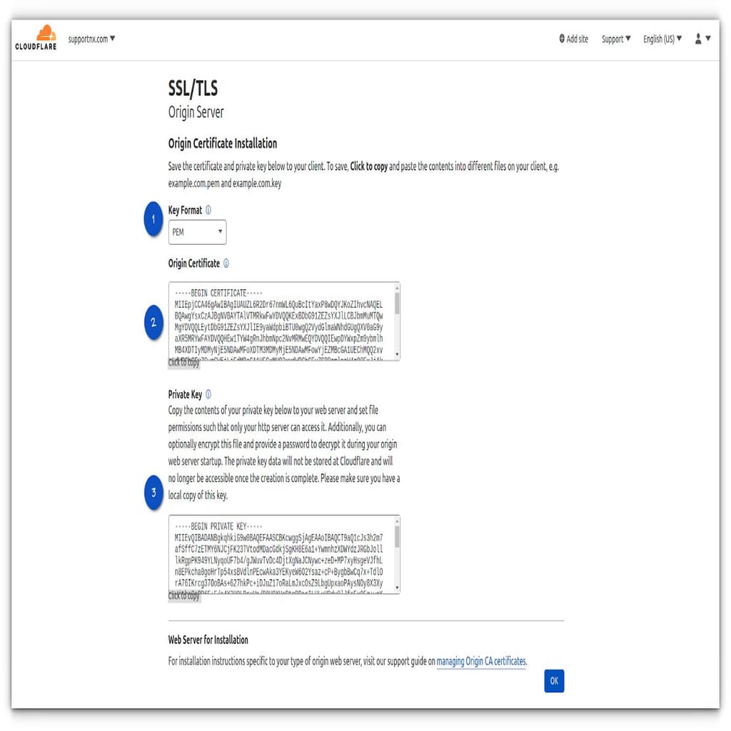 Upon creating the Cloudflare Origin Certificate, you will be directed to a page where you will be able to Copy the Origin Certificate and Private Key. This information is required to install SSL on your web origin server and the Key format should be PEM.