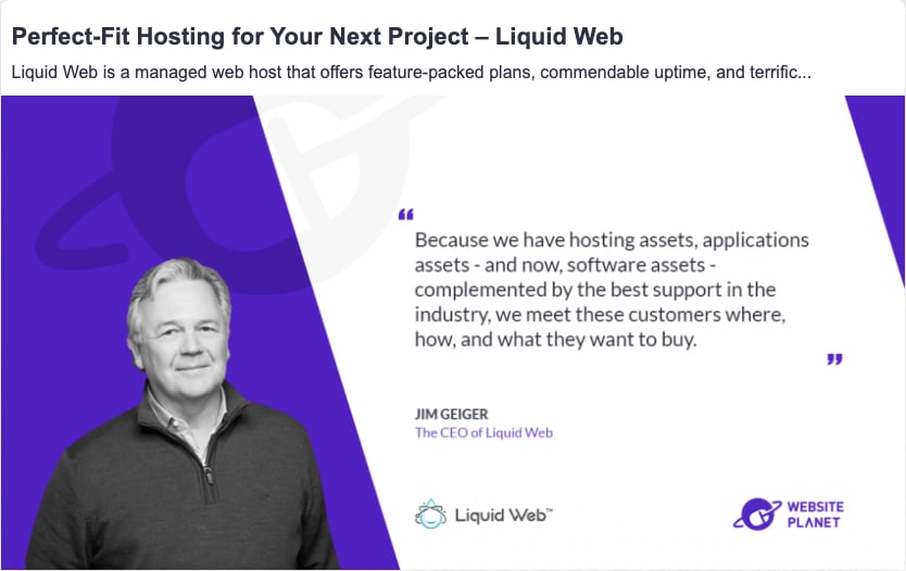 Title: Perfect-fit hosting for your next website project - Liquid Web. Liquid Web is a managed web host that offers feature-packed plans, commendable update. Quote by Jim Geiger "Because we have hosting assets, applications assets - and now software assets - complemented by the best support in the industry, we meet these customer where, how, and what they want to buy." Jim Geiger, The CEO of Liquid Web. Image of Jim Geiger on left against purple background. Logo for Liquid Web and Websiteplanet in lower light corner.