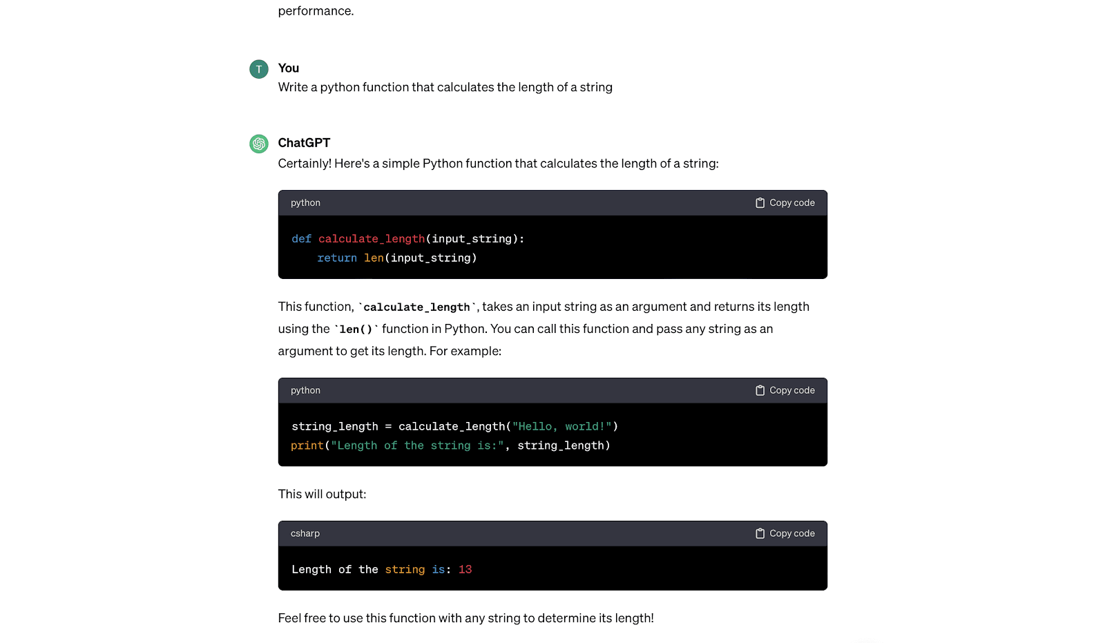 How to use ChatGPT to code. ChatGPT can also assist in writing or debugging code. You can use ChatGPT in your coding tasks, including code generation and debugging. It can provide guidance on writing functions, identifying bugs, or suggesting coding solutions. For instance, if you prompt ChatGPT to "Write a Python function that calculates the length of a string," it will give you the exact code that you can copy and paste into your code editor.