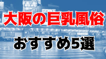 本番/NN/NSも？大阪の巨乳しかいない風俗5店を全200店舗から厳選！【2024年】のサムネイル画像