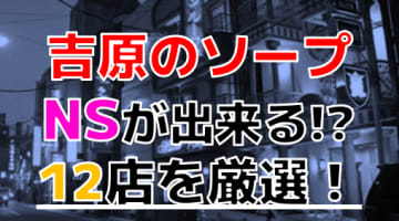 【2024年本番情報】吉原で実際に遊んだソープ12選！本当にNS・NNが出来るのか体当たり調査！のサムネイル画像