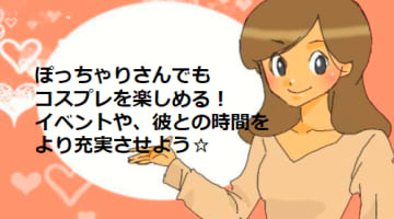 ぽっちゃりさんでもコスプレOK！彼をもっと夢中にさせる裏ワザ紹介☆のサムネイル画像