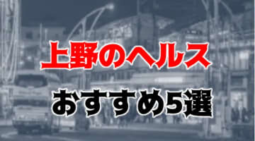 上野の人気おすすめヘルス5店を口コミ・評判で厳選！本番も!?のサムネイル