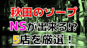 【2024年本番情報】秋田のエロ過ぎるソープ5選！NNやNSが出来るのか体当たり調査！のサムネイル画像