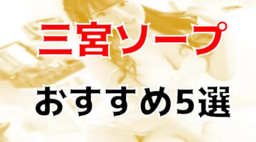 本番/NN/NS体験談！兵庫・三宮のソープ5店を全20店舗から厳選！【2024年おすすめ】のサムネイル