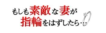 もしも素敵な妻が指輪をはずしたら・・・