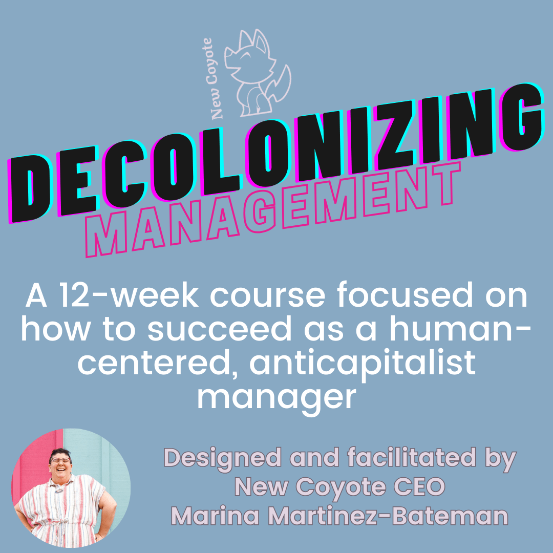 Decolonizing Management: A 12-week course focused on how to succeed as a human-centered, anticapitalist manager. Designed and facilitated by New Coyote CEO Marina Martinez-Bateman.