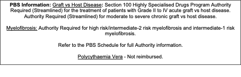 Text Box: PBS Information: Graft vs Host Disease: Section 100 Highly Specialised Drugs Program Authority Required (Streamlined) for the treatment of patients with Grade II to IV acute graft vs host disease. Authority Required (Streamlined) for moderate to severe chronic graft vs host disease. Myelofibrosis: Authority Required for high risk/intermediate-2 risk myelofibrosis and intermediate-1 risk myelofibrosis. Refer to the PBS Schedule for full Authority information.Polycythaemia Vera - Not reimbursed.