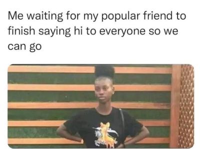 Me waiting for my popular friend to finish saying hi to everyone so we can g0