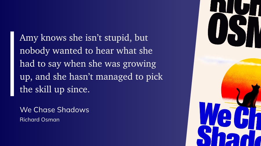 Amy knows she isn’t stupid, but nobody wanted to hear what she had to say when she was growing up, and she hasn’t managed to pick the skill up since. — Richard Osman