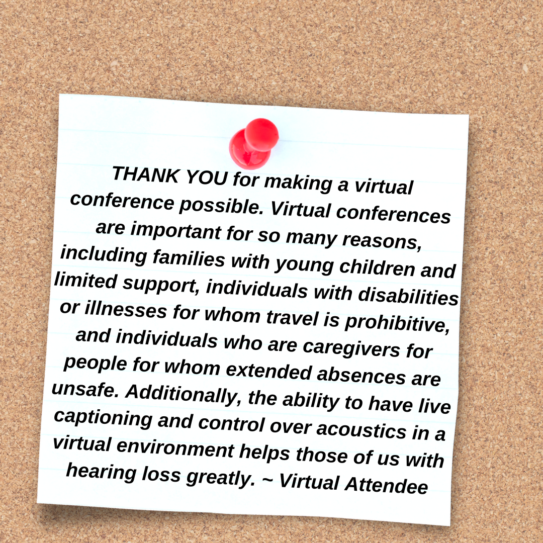  THANK YOU for making a virtual conference possible. Virtual conferences are important for so many reasons, including families with young children and limited support, individuals with disabilities or illnesses for whom travel is prohibitive, and individuals who are caregivers for people for whom extended absences are unsafe. Additionally, the ability to have live captioning and control over acoustics in a virtual environment helps those of us with hearing loss greatly. ~ Virtual Attendee
