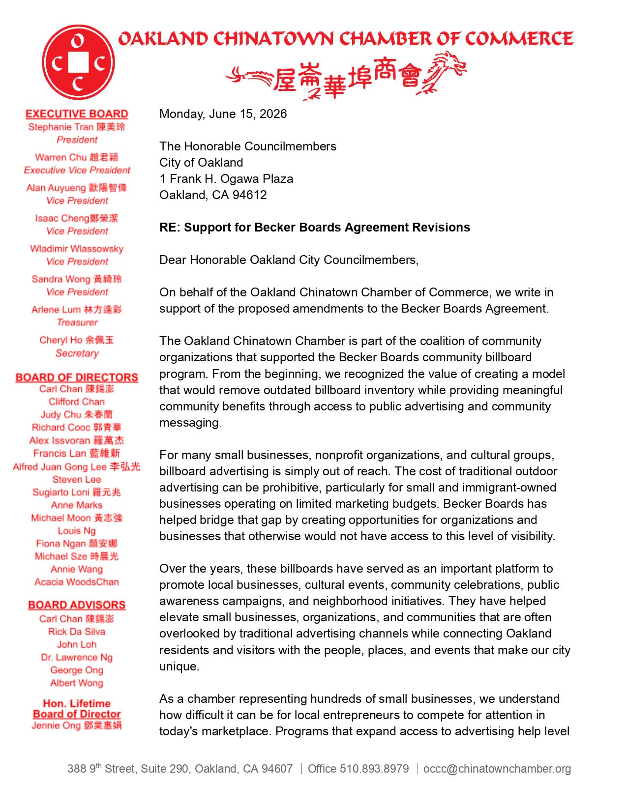 Dear Honorable Oakland City Councilmembers, On behalf of the Oakland Chinatown Chamber of Commerce, we write in support of the proposed amendments to the Becker Boards Agreement. The Oakland Chinatown Chamber is part of the coalition of community organizations that supported the Becker Boards community billboard program. From the beginning, we recognized the value of creating a model that would remove outdated billboard inventory while providing meaningful community benefits through access to public advertising and community messaging. For many small businesses, nonprofit organizations, and cultural groups, billboard advertising is simply out of reach. The cost of traditional outdoor advertising can be prohibitive, particularly for small and immigrant-owned businesses operating on limited marketing budgets. Becker Boards has helped bridge that gap by creating opportunities for organizations and businesses that otherwise would not have access to this level of visibility. Over the years, these billboards have served as an important platform to promote local businesses, cultural events, community celebrations, public awareness campaigns, and neighborhood initiatives. They have helped elevate small businesses, organizations, and communities that are often overlooked by traditional advertising channels while connecting Oakland residents and visitors with the people, places, and events that make our city unique. As a chamber representing hundreds of small businesses, we understand how difficult it can be for local entrepreneurs to compete for attention in today