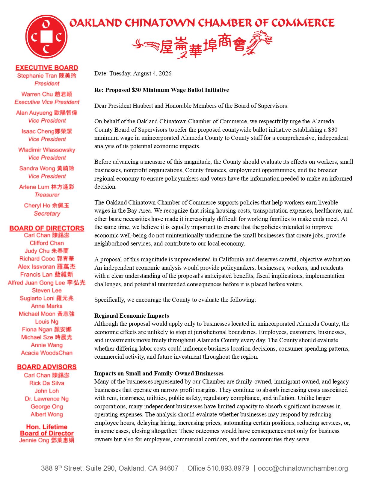 Re: Proposed $30 Minimum Wage Ballot Initiative Dear President Haubert and Honorable Members of the Board of Supervisors: On behalf of the Oakland Chinatown Chamber of Commerce, we respectfully urge the Alameda County Board of Supervisors to refer the proposed countywide ballot initiative establishing a $30 minimum wage in unincorporated Alameda County to County staff for a comprehensive, independent analysis of its potential economic impacts. Before advancing a measure of this magnitude, the County should evaluate its effects on workers, small businesses, nonprofit organizations, County finances, employment opportunities, and the broader regional economy to ensure policymakers and voters have the information needed to make an informed decision. The Oakland Chinatown Chamber of Commerce supports policies that help workers earn liveable wages in the Bay Area. We recognize that rising housing costs, transportation expenses, healthcare, and other basic necessities have made it increasingly difficult for working families to make ends meet. At the same time, we believe it is equally important to ensure that the policies intended to improve economic well-being do not unintentionally undermine the small businesses that create jobs, provide neighborhood services, and contribute to our local economy. A proposal of this magnitude is unprecedented in California and deserves careful, objective evaluation. An independent economic analysis would provide policymakers, businesses, workers, and residents with a clear understanding of the proposal