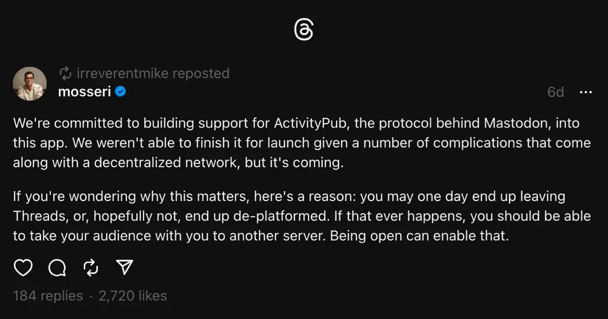 Screenshot of Adam Mosseri's threads post, with the message "We're committed to building support for ActivityPub, the protocol behind Mastodon, into this app. We weren't able to finish it for launch given a number of complications that come along with a decentralized network, but it's coming.

If you're wondering why this matters, here's a reason: you may one day end up leaving Threads, or, hopefully not, end up de-platformed. If that ever happens, you should be able to take your audience with you to another server. Being open can enable that."