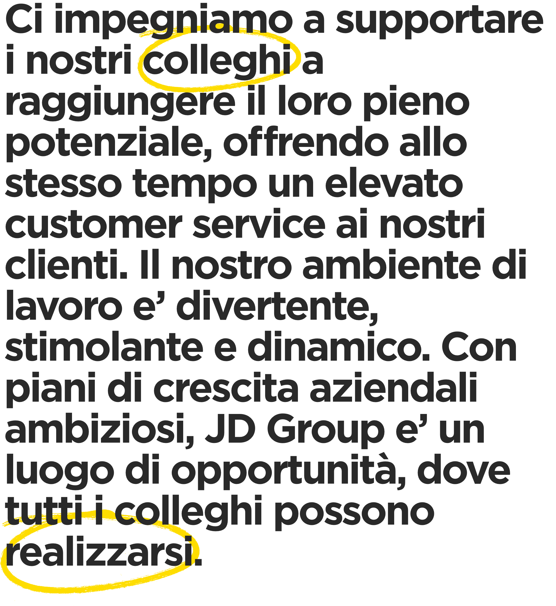 Ci impegniamo a supportare i nostri colleghi a raggiungere il loro pieno potenziale, offrendo allo stesso tempo un elevato customer service ai nostri clienti. Il nostro ambiente di lavoro e’ divertente, stimolante e dinamico. Con piani di crescita aziendali ambiziosi, JD Group e’ un luogo di opportunita’, dove tutti i colleghi possono realizzarsi.
