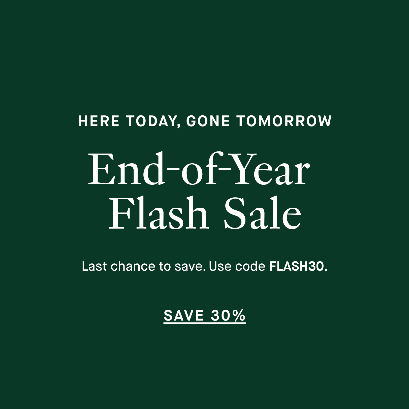 HERE TODAY, GONE TOMORROW - End-of-Year Flash Sale - Last chance to save. Use code FLASH30. - SAVE 30%
