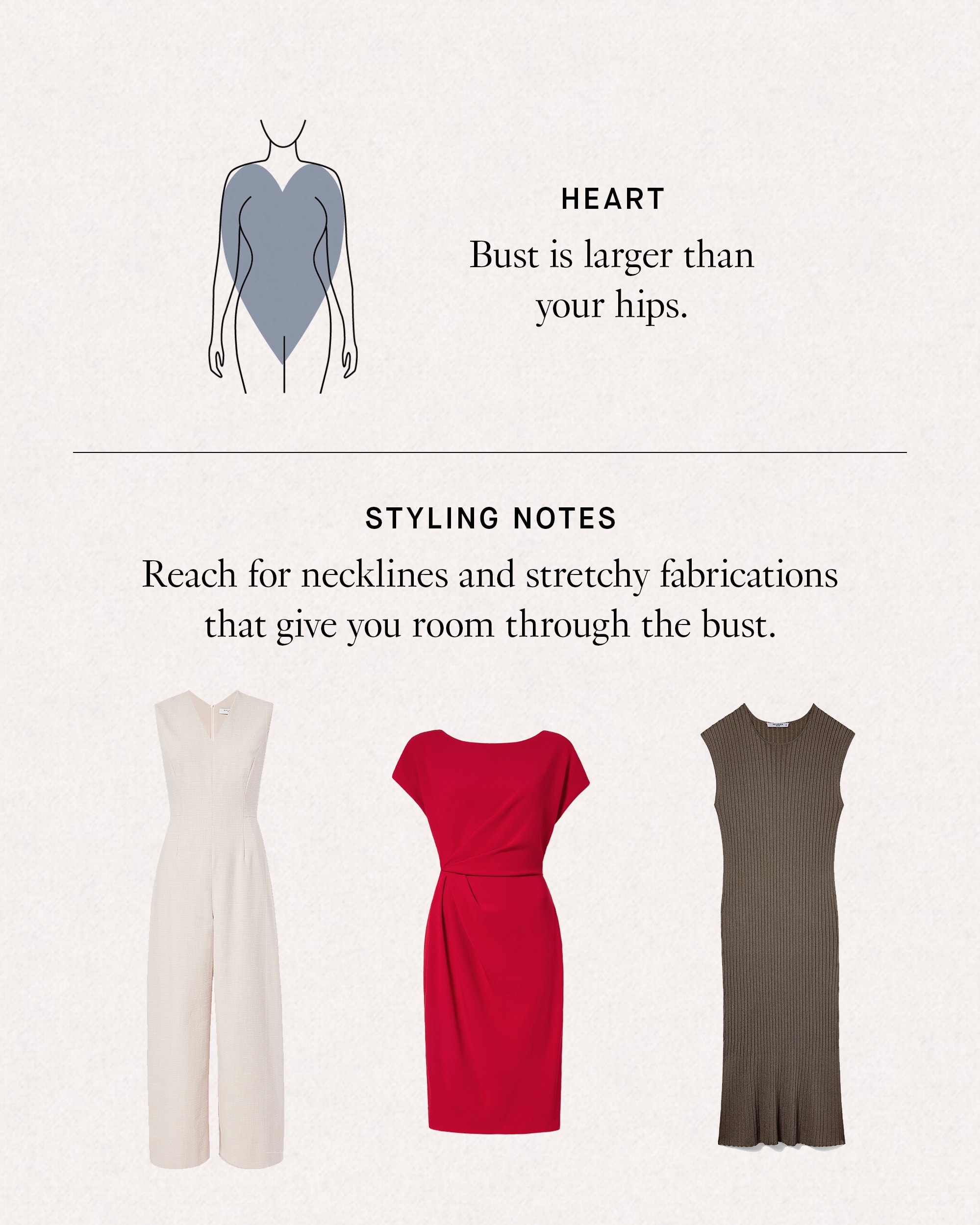 Heart: bust is larger than your hips. Styling Notes: reach for necklines and stretchy fabrications that give you room through the bust.