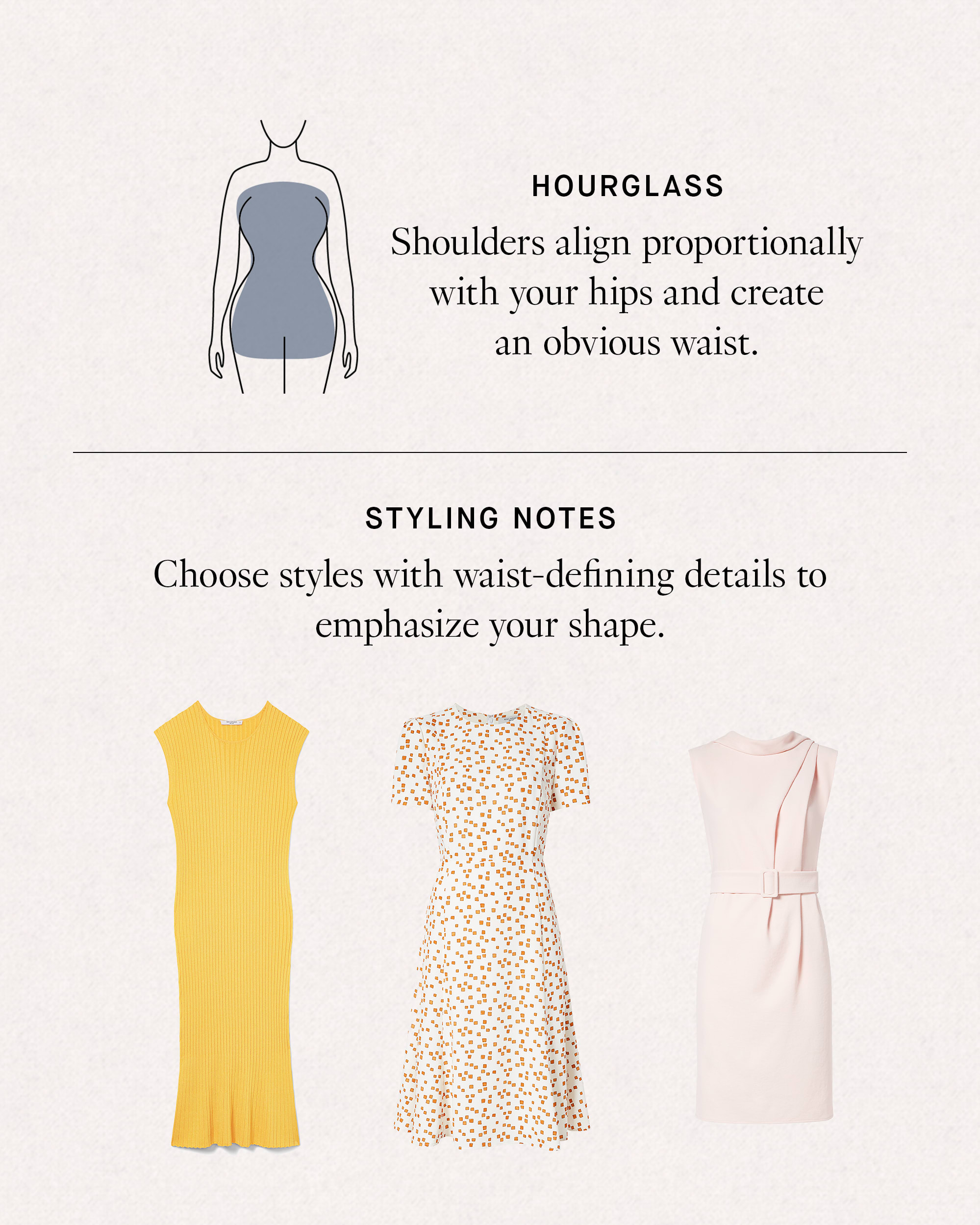 Hourglass: shoulders align proportionally with your hips and create an obvious waist. Styling Notes: Choose styles with waist-defining details to emphasize your shape.