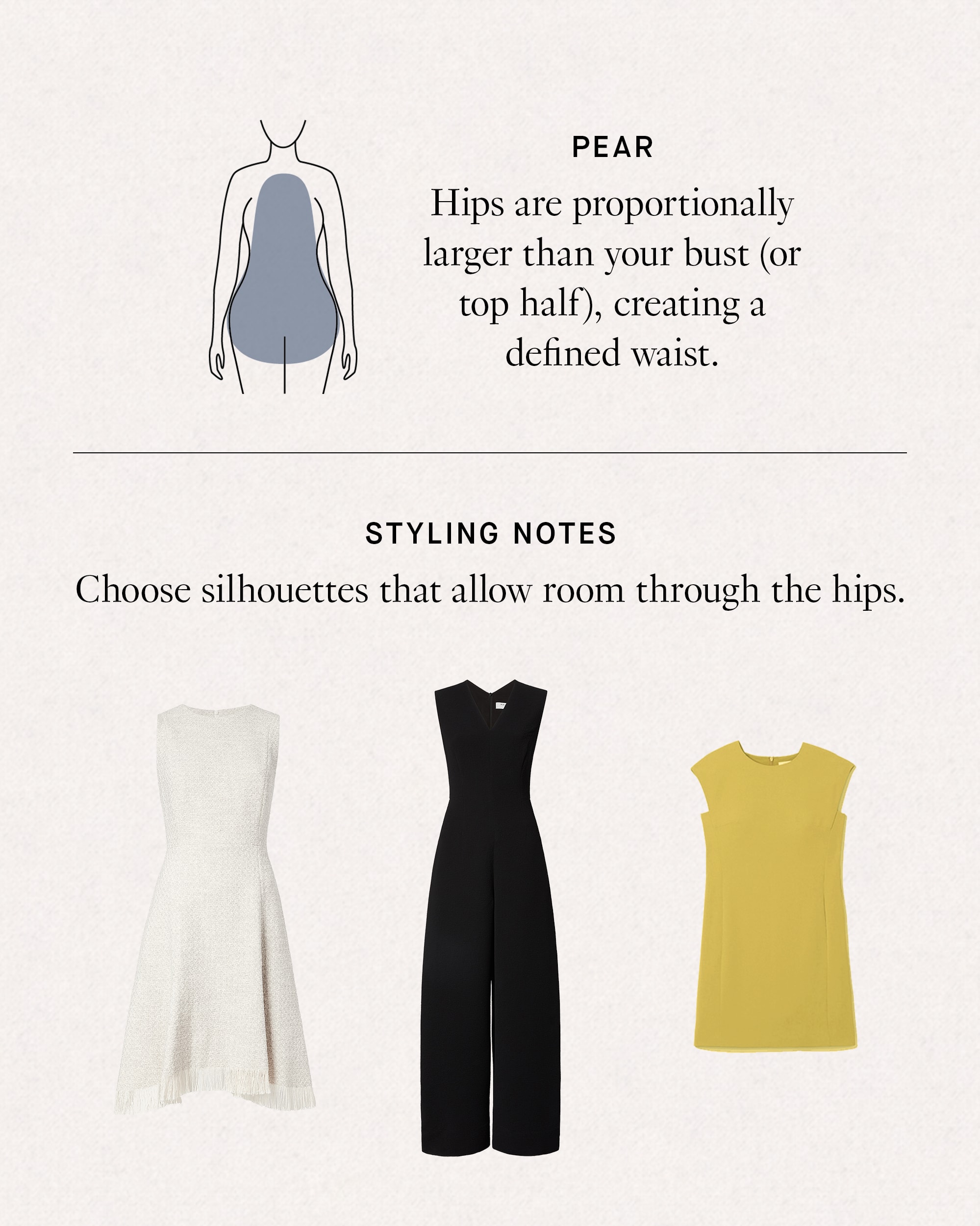 Pear: Hips are proportionally larger than your bust (or top half), creating a defined waist. Styling Notes: choose silhouettes that allow room for your hips.