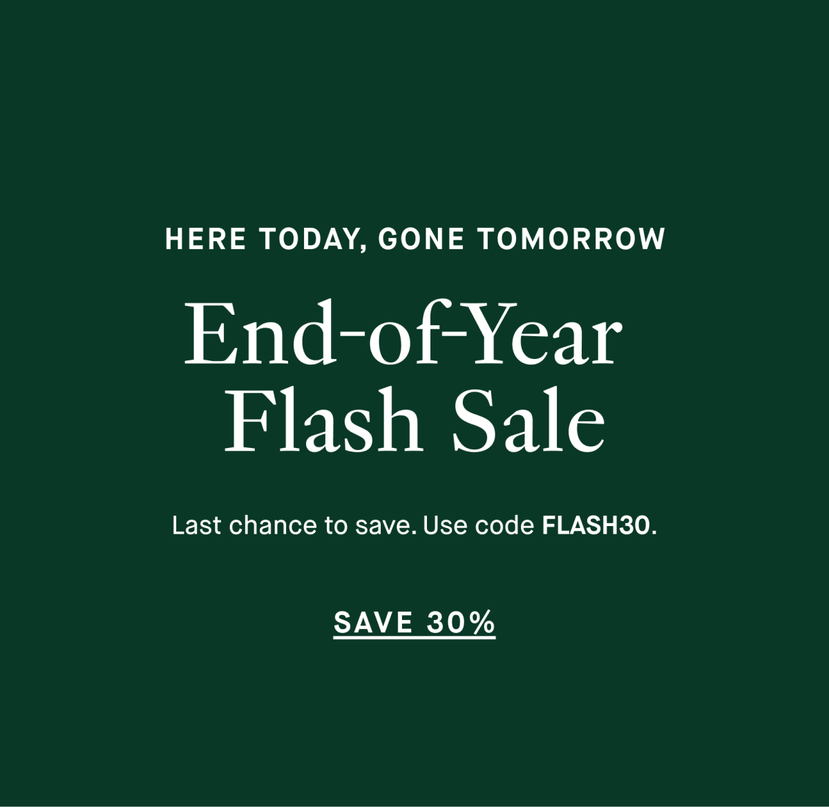 HERE TODAY, GONE TOMORROW - End-of-Year Flash Sale - Last chance to save. Use code FLASH30. - SAVE 30%