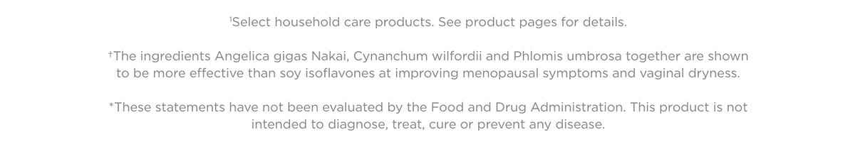 'Select household care products. See product pages for details. *The ingredients Angelica gigas Nakai, Cynanchum wilfordii and Phlomis umbrosa together are shown to be more effective than soy isoflavones at improving menopausal symptoms and vaginal dryness. *These statements have not been evaluated by the Food and Drug Administration. This product is not intended to diagnose, treat, cure or prevent any disease. 