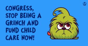 <a href="https://action.momsrising.org/cms/view_by_page_id/35683/?source=action">TAKE ACTION to tell Congress: Stop being a Grinch on Child Care!</a>