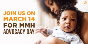 <a href="https://action.momsrising.org/cms/view_by_page_id/28420/?source=action">Join us for Maternal Mental Health Advocacy Day on March 14th!</a>