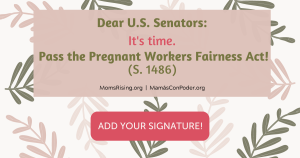 <a href="https://action.momsrising.org/cms/view_by_page_id/21629/?source=action">Pass the Pregnant Workers Fairness Act!</a>