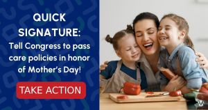 <a href="https://action.momsrising.org/cms/view_by_page_id/39710/?source=action">Tell Congress: Power moms - Pass care policies in honor of Mother’s Day!</a>