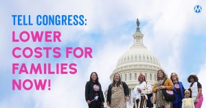 <a href="https://action.momsrising.org/cms/view_by_page_id/59055/?source=action">Tell Congress to lower costs for families!</a>