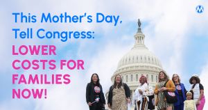 <a href="https://action.momsrising.org/cms/view_by_page_id/59055/?source=action">This Mother's Day, tell Congress to lower costs for families!</a>
