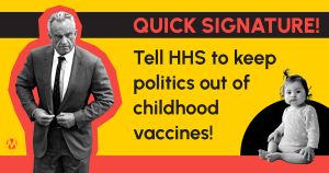<a href="https://action.momsrising.org/cms/view_by_page_id/61787/?source=action">Quick signature: Tell HHS to keep politics out of childhood vaccines!</a>