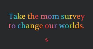 <a href="https://action.momsrising.org/cms/view_by_page_id/61811/?source=action">What Moms Really Need: A Survey To Spark Much-Needed Change</a>